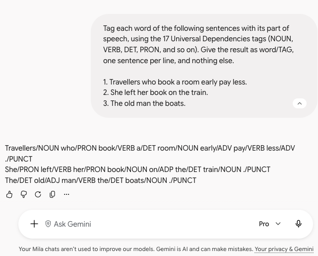 A Gemini conversation. The request asks to tag three sentences with the 17 Universal Dependencies tags, as word/TAG. The answer: Travellers/NOUN who/PRON book/VERB a/DET room/NOUN early/ADV pay/VERB less/ADV ./PUNCT; She/PRON left/VERB her/PRON book/NOUN on/ADP the/DET train/NOUN ./PUNCT; The/DET old/ADJ man/VERB the/DET boats/NOUN ./PUNCT.